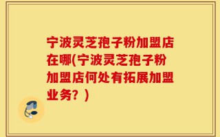 宁波灵芝孢子粉加盟店在哪(宁波灵芝孢子粉加盟店何处有拓展加盟业务？)