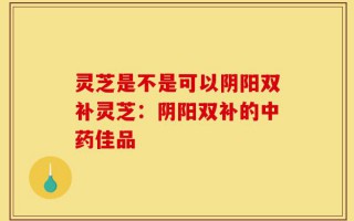 灵芝是不是可以阴阳双补灵芝：阴阳双补的中药佳品