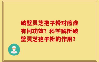 破壁灵芝孢子粉对癌症有何功效？科学解析破壁灵芝孢子粉的作用？