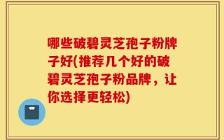 哪些破碧灵芝孢子粉牌子好(推荐几个好的破碧灵芝孢子粉品牌，让你选择更轻松)