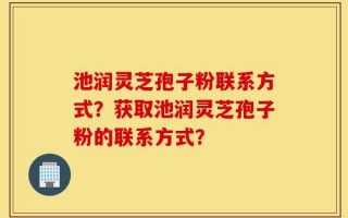 池润灵芝孢子粉联系方式？获取池润灵芝孢子粉的联系方式？