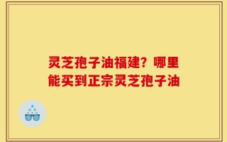 灵芝孢子油福建？哪里能买到正宗灵芝孢子油