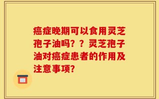 癌症晚期可以食用灵芝孢子油吗？？灵芝孢子油对癌症患者的作用及注意事项？