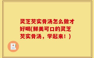 灵芝芡实骨汤怎么做才好喝(鲜美可口的灵芝芡实骨汤，学起来！)