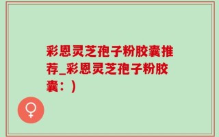 彩恩灵芝孢子粉胶囊推荐_彩恩灵芝孢子粉胶囊：)