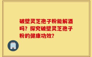 破壁灵芝孢子粉能解酒吗？探究破壁灵芝孢子粉的健康功效？