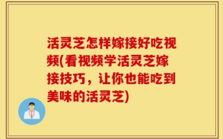 活灵芝怎样嫁接好吃视频(看视频学活灵芝嫁接技巧，让你也能吃到美味的活灵芝)
