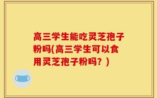 高三学生能吃灵芝孢子粉吗(高三学生可以食用灵芝孢子粉吗？)