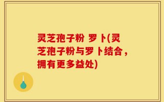 灵芝孢子粉 罗卜(灵芝孢子粉与罗卜结合，拥有更多益处)