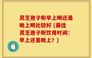 灵芝孢子粉早上喝还是晚上喝比较好 (最佳灵芝孢子粉饮用时间：早上还是晚上？)