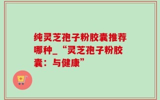 纯灵芝孢子粉胶囊推荐哪种_“灵芝孢子粉胶囊：与健康”