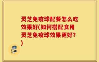 灵芝免疫球配餐怎么吃效果好(如何搭配食用灵芝免疫球效果更好？)