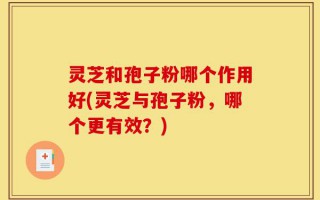 灵芝和孢子粉哪个作用好(灵芝与孢子粉，哪个更有效？)