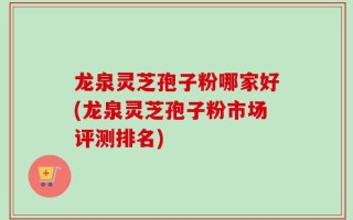 龙泉灵芝孢子粉哪家好(龙泉灵芝孢子粉市场评测排名)