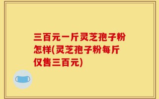 三百元一斤灵芝孢子粉怎样(灵芝孢子粉每斤仅售三百元)