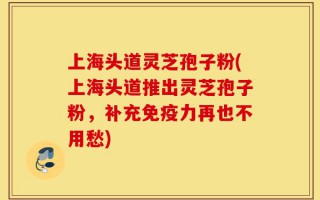 上海头道灵芝孢子粉(上海头道推出灵芝孢子粉，补充免疫力再也不用愁)