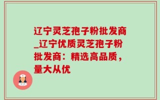 辽宁灵芝孢子粉批发商_辽宁优质灵芝孢子粉批发商：精选高品质，量大从优