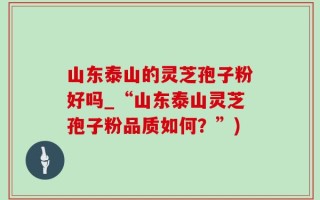 山东泰山的灵芝孢子粉好吗_“山东泰山灵芝孢子粉品质如何？”)