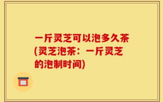 一斤灵芝可以泡多久茶(灵芝泡茶：一斤灵芝的泡制时间)
