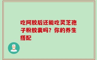 吃阿胶后还能吃灵芝孢子粉胶囊吗？你的养生搭配