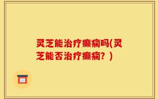 灵芝能治疗癫痫吗(灵芝能否治疗癫痫？)