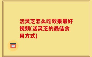 活灵芝怎么吃效果最好视频(活灵芝的最佳食用方式)
