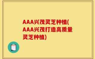 AAA兴茂灵芝种植(AAA兴茂打造高质量灵芝种植)