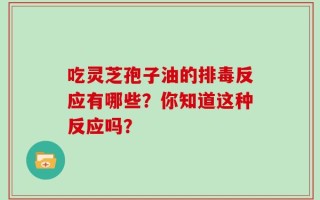 吃灵芝孢子油的排毒反应有哪些？你知道这种反应吗？