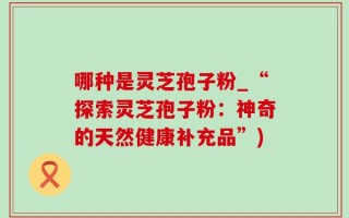 哪种是灵芝孢子粉_“探索灵芝孢子粉：神奇的天然健康补充品”)