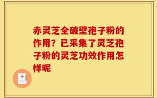 赤灵芝全破壁孢子粉的作用？已采集了灵芝孢子粉的灵芝功效作用怎样呢