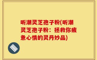 听潮灵芝孢子粉(听潮灵芝孢子粉：拯救你疲惫心情的灵丹妙品)