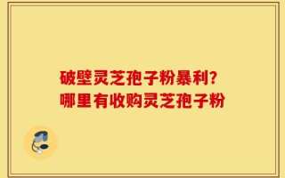破壁灵芝孢子粉暴利？哪里有收购灵芝孢子粉