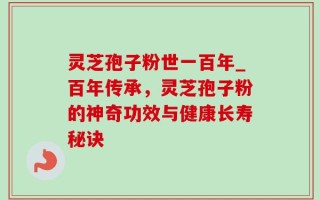 灵芝孢子粉世一百年_百年传承，灵芝孢子粉的神奇功效与健康长寿秘诀