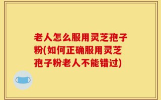 老人怎么服用灵芝孢子粉(如何正确服用灵芝孢子粉老人不能错过)