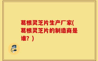葛根灵芝片生产厂家(葛根灵芝片的制造商是谁？)