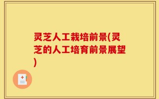 灵芝人工栽培前景(灵芝的人工培育前景展望)