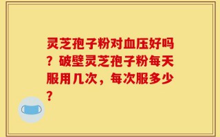 灵芝孢子粉对血压好吗？破壁灵芝孢子粉每天服用几次，每次服多少？
