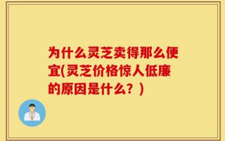 为什么灵芝卖得那么便宜(灵芝价格惊人低廉的原因是什么？)