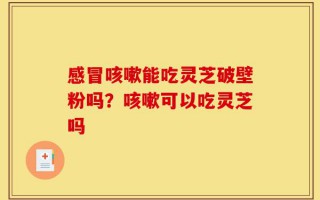 感冒咳嗽能吃灵芝破壁粉吗？咳嗽可以吃灵芝吗