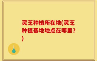 灵芝种植所在地(灵芝种植基地地点在哪里？)