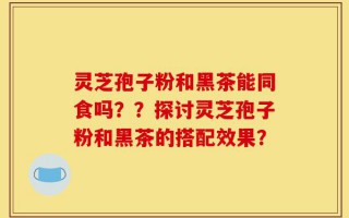 灵芝孢子粉和黑茶能同食吗？？探讨灵芝孢子粉和黑茶的搭配效果？