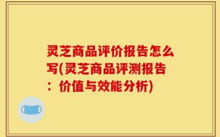 灵芝商品评价报告怎么写(灵芝商品评测报告：价值与效能分析)