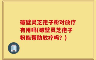 破壁灵芝孢子粉对放疗有用吗(破壁灵芝孢子粉能帮助放疗吗？)