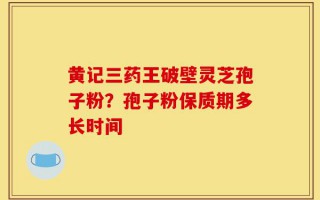黄记三药王破壁灵芝孢子粉？孢子粉保质期多长时间