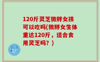 120斤灵芝微胖女孩可以吃吗(微胖女生体重达120斤，适合食用灵芝吗？)