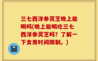 三七西洋参灵芝晚上能喝吗(晚上能喝吃三七西洋参灵芝吗？了解一下食用时间限制。)