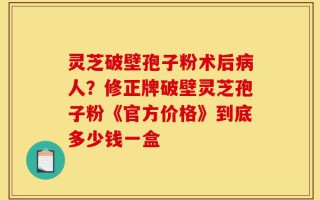 灵芝破壁孢子粉术后病人？修正牌破壁灵芝孢子粉《官方价格》到底多少钱一盒