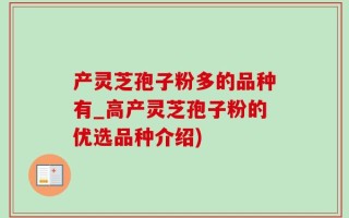 产灵芝孢子粉多的品种有_高产灵芝孢子粉的优选品种介绍)