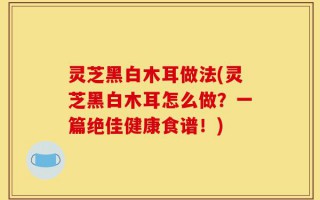 灵芝黑白木耳做法(灵芝黑白木耳怎么做？一篇绝佳健康食谱！)