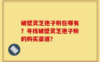 破壁灵芝孢子粉在哪有？寻找破壁灵芝孢子粉的购买渠道？